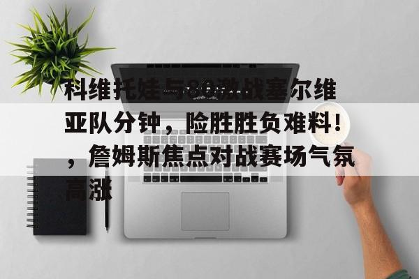 官方平台-科维托娃与80激战塞尔维亚队分钟，险胜胜负难料！，詹姆斯焦点对战赛场气氛高涨的简单介绍-官方平台